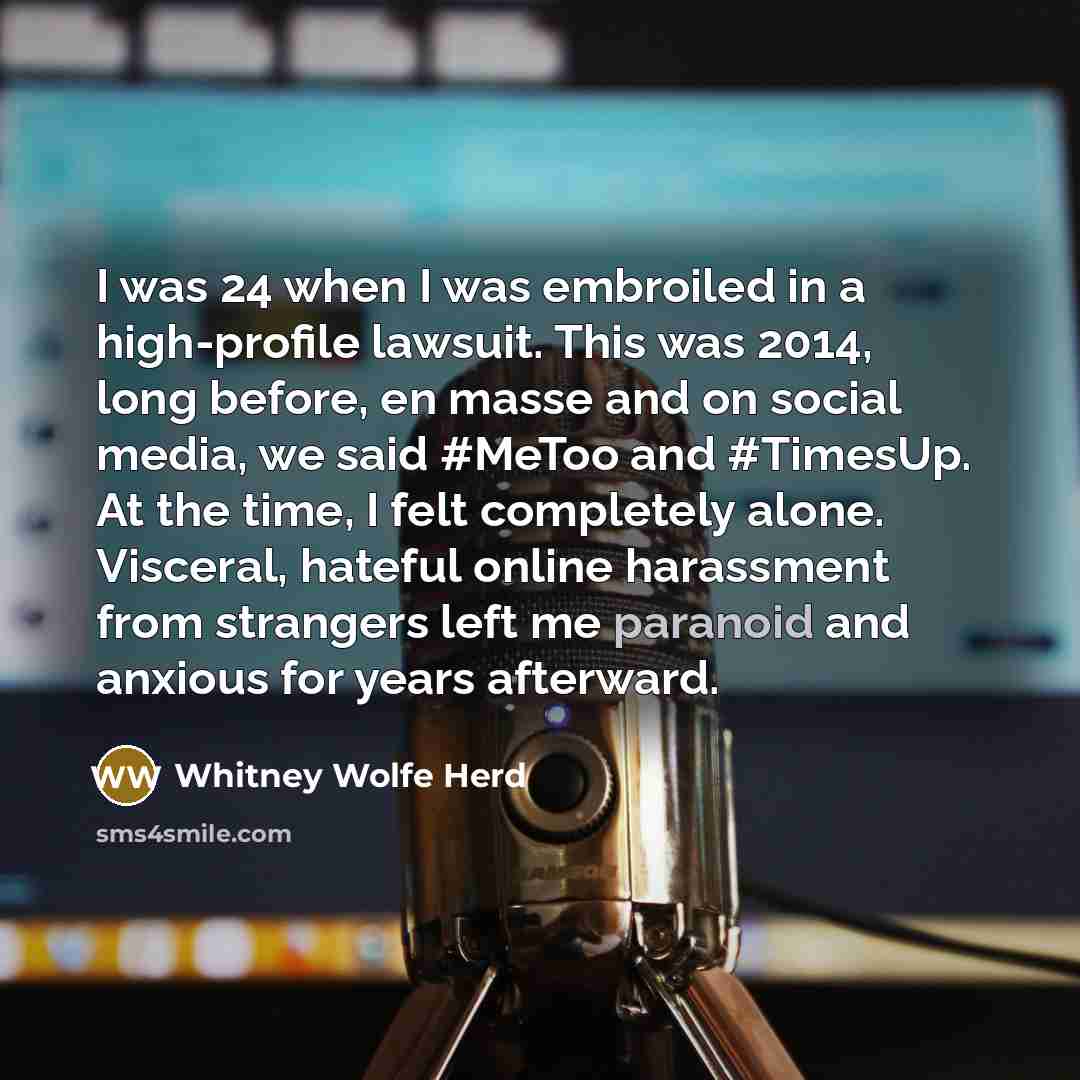“I was 24 when I was embroiled in a high-profile lawsuit. This was 2014, long before, en masse and on social media, we said #MeToo and #TimesUp. At the time, I felt completely alone. Visceral, hateful online harassment from strangers left me paranoid and anxious for years afterward.” quote by Whitney Wolfe Herd