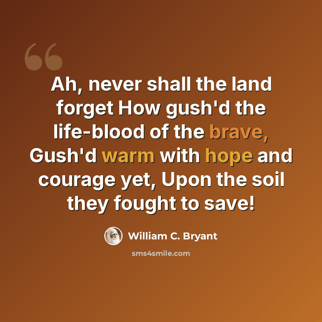 “Ah, never shall the land forget How gush'd the life-blood of the brave, Gush'd warm with hope and courage yet, Upon the soil they fought to save!” quote by William C. Bryant
