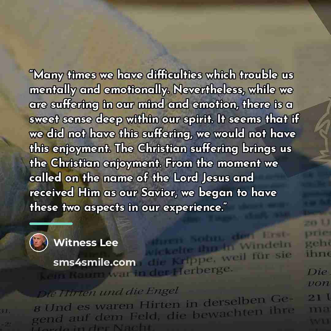 “Many times we have difficulties which trouble us mentally and emotionally. Nevertheless, while we are suffering in our mind and emotion, there is a sweet sense deep within our spirit. It seems that if we did not have this suffering, we would not have this enjoyment. The Christian suffering brings…” quote by Witness Lee