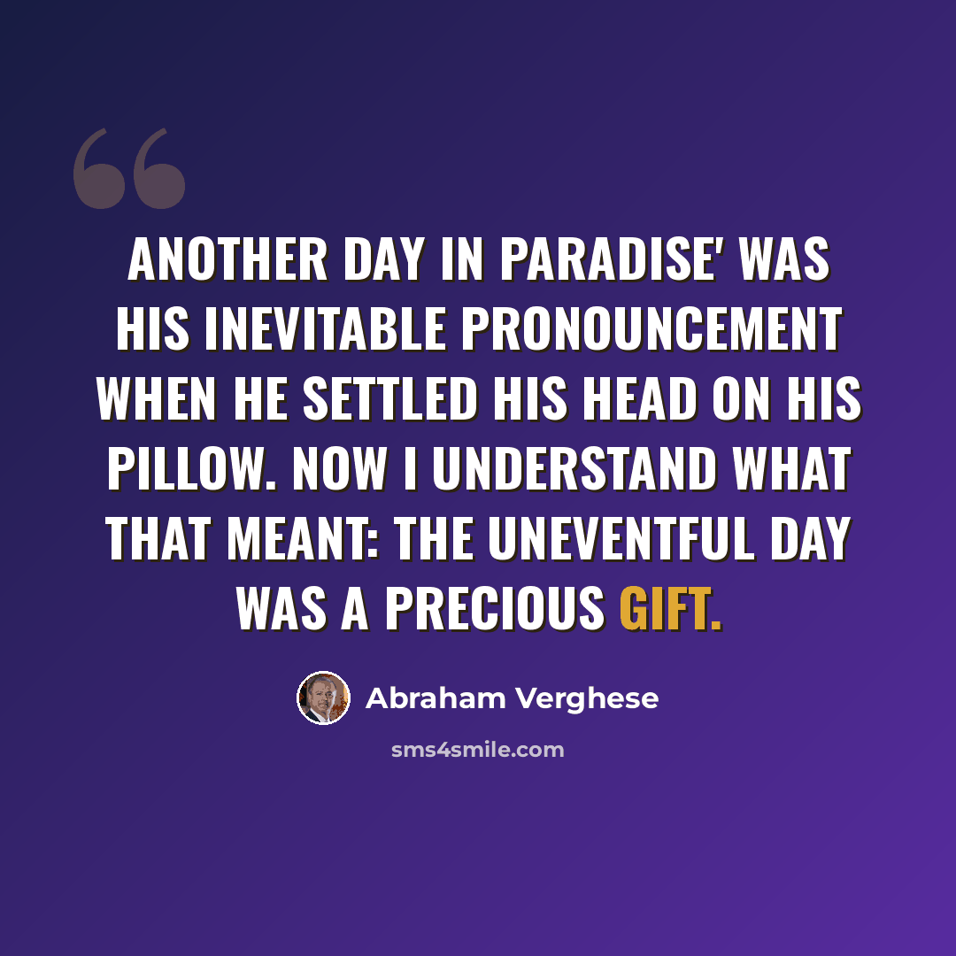 “Another day in paradise' was his inevitable pronouncement when he settled his head on his pillow. Now I understand what that meant: the uneventful day was a precious gift.” quote by Abraham Verghese
