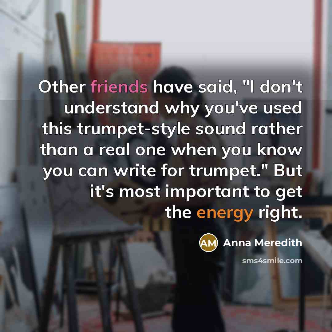 “Other friends have said, "I don't understand why you've used this trumpet-style sound rather than a real one when you know you can write for trumpet." But it's most important to get the energy right.” quote by Anna Meredith