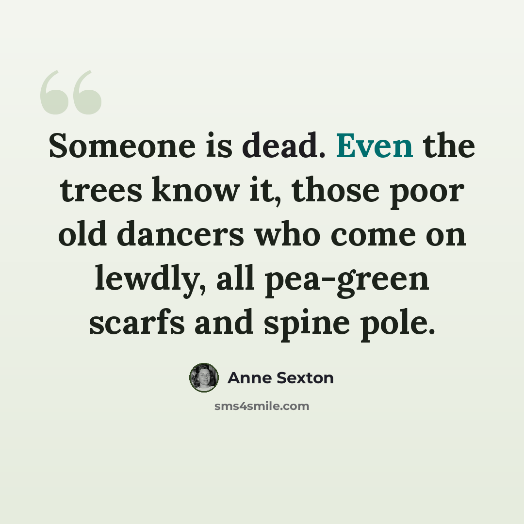 “Someone is dead. Even the trees know it, those poor old dancers who come on lewdly, all pea-green scarfs and spine pole.” quote by Anne Sexton
