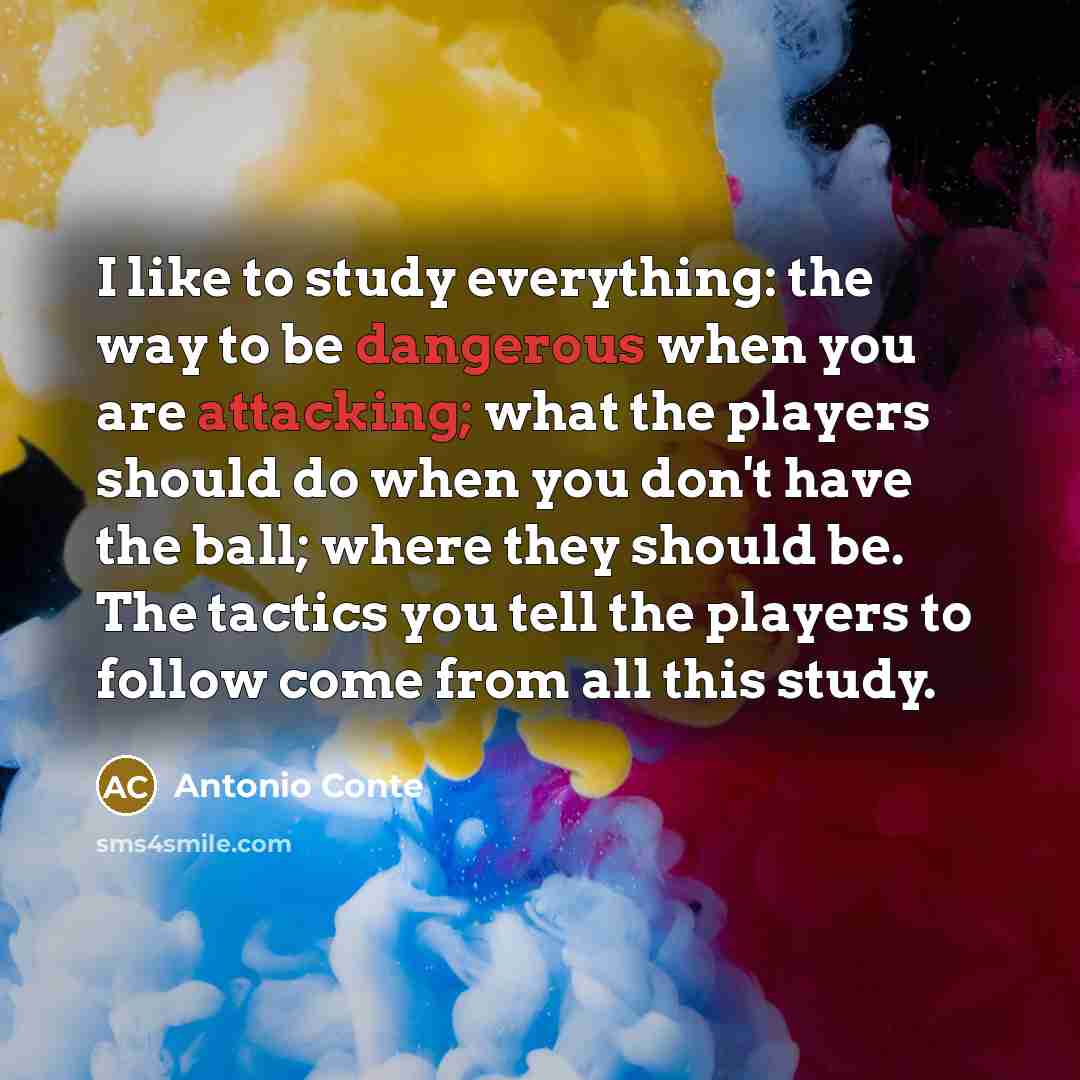 “I like to study everything: the way to be dangerous when you are attacking; what the players should do when you don't have the ball; where they should be. The tactics you tell the players to follow come from all this study.” quote by Antonio Conte