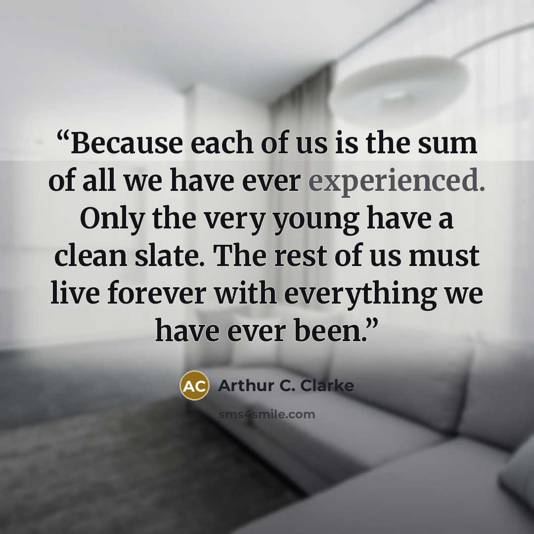 “Because each of us is the sum of all we have ever experienced. Only the very young have a clean slate. The rest of us must live forever with everything we have ever been.” quote by Arthur C. Clarke