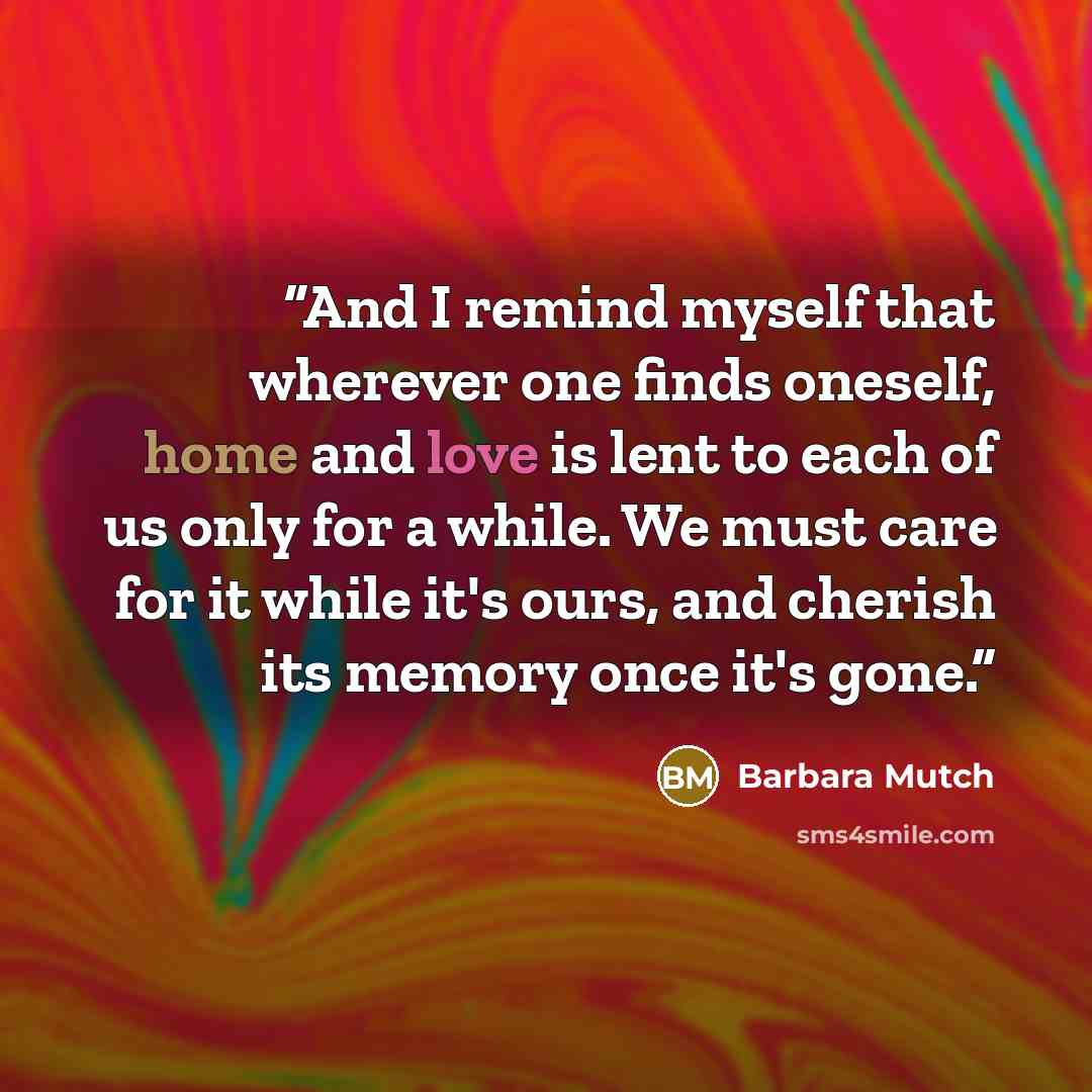 “And I remind myself that wherever one finds oneself, home and love is lent to each of us only for a while. We must care for it while it's ours, and cherish its memory once it's gone.” quote by Barbara Mutch