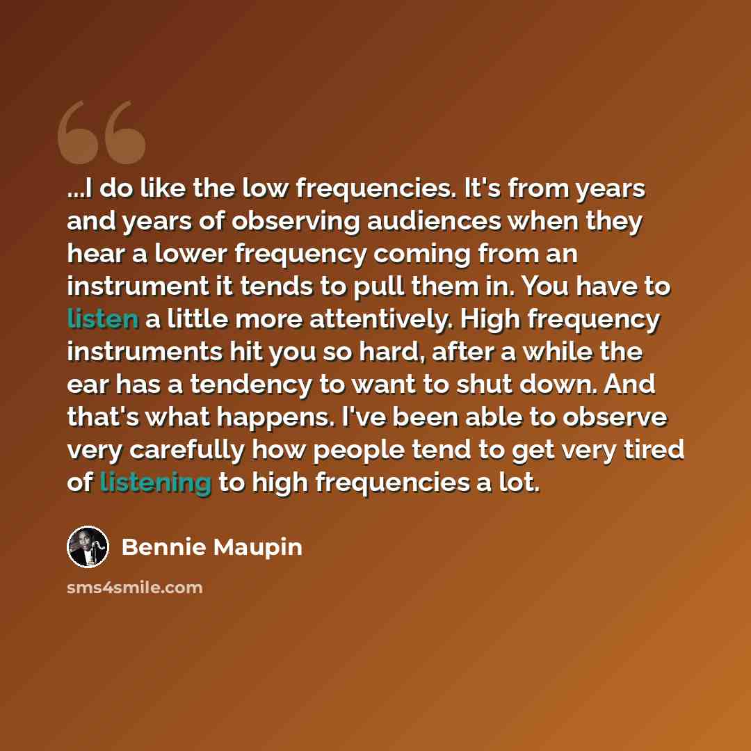 “...I do like the low frequencies. It's from years and years of observing audiences when they hear a lower frequency coming from an instrument it tends to pull them in. You have to listen a little more attentively. High frequency instruments hit you so hard, after a while the ear has a tendency to…” quote by Bennie Maupin