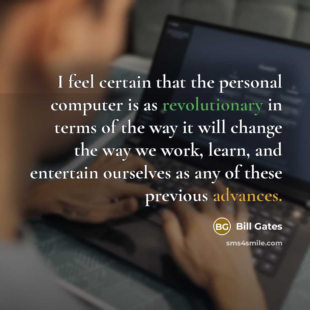 “I feel certain that the personal computer is as revolutionary in terms of the way it will change the way we work, learn, and entertain ourselves as any of these previous advances.” quote by Bill Gates