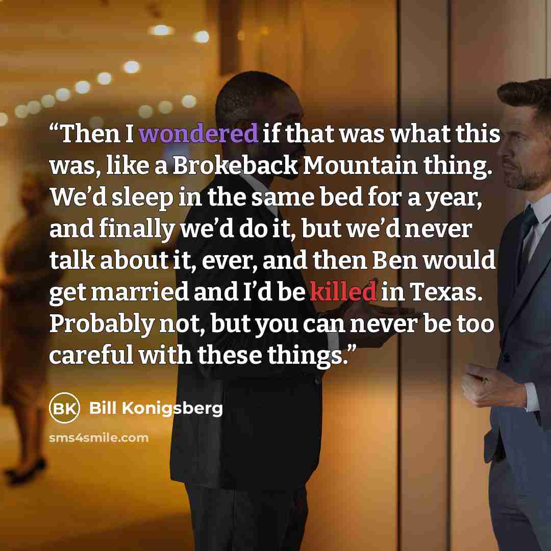 “Then I wondered if that was what this was, like a Brokeback Mountain thing. We’d sleep in the same bed for a year, and finally we’d do it, but we’d never talk about it, ever, and then Ben would get married and I’d be killed in Texas. Probably not, but you can never be too careful with these things.” quote by Bill Konigsberg