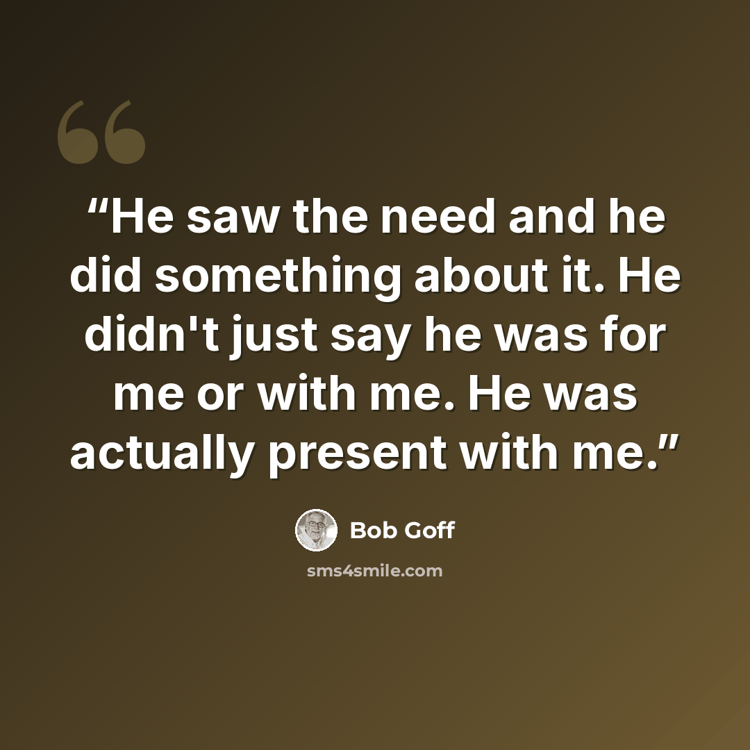 “He saw the need and he did something about it. He didn't just say he was for me or with me. He was actually present with me.” quote by Bob Goff