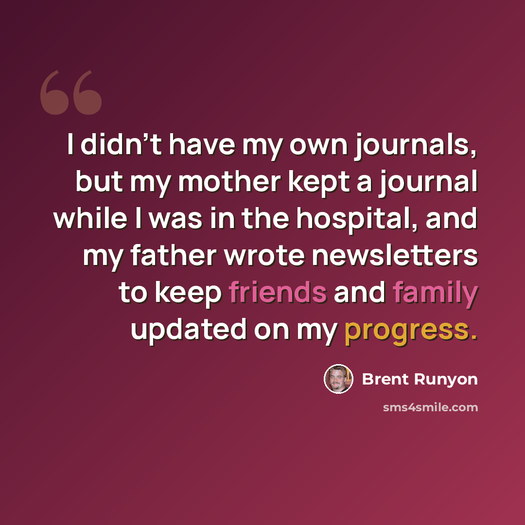 “I didn't have my own journals, but my mother kept a journal while I was in the hospital, and my father wrote newsletters to keep friends and family updated on my progress.” quote by Brent Runyon