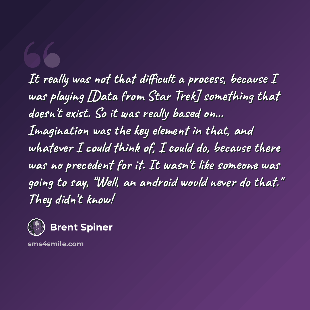 “It really was not that difficult a process, because I was playing [Data from Star Trek] something that doesn't exist. So it was really based on... Imagination was the key element in that, and whatever I could think of, I could do, because there was no precedent for it. It wasn't like someone was…” quote by Brent Spiner