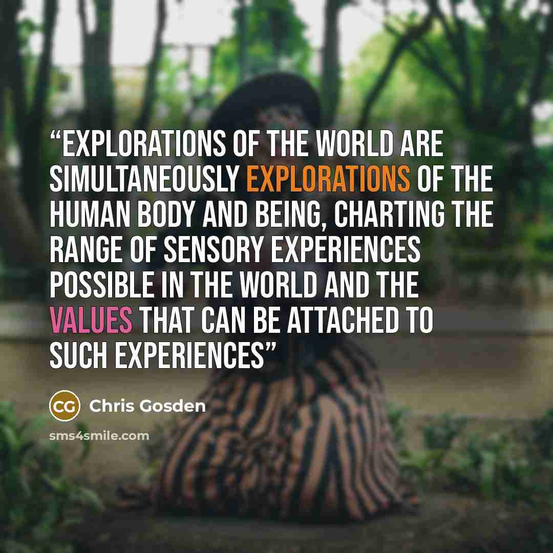“Explorations of the world are simultaneously explorations of the human body and being, charting the range of sensory experiences possible in the world and the values that can be attached to such experiences” quote by Chris Gosden