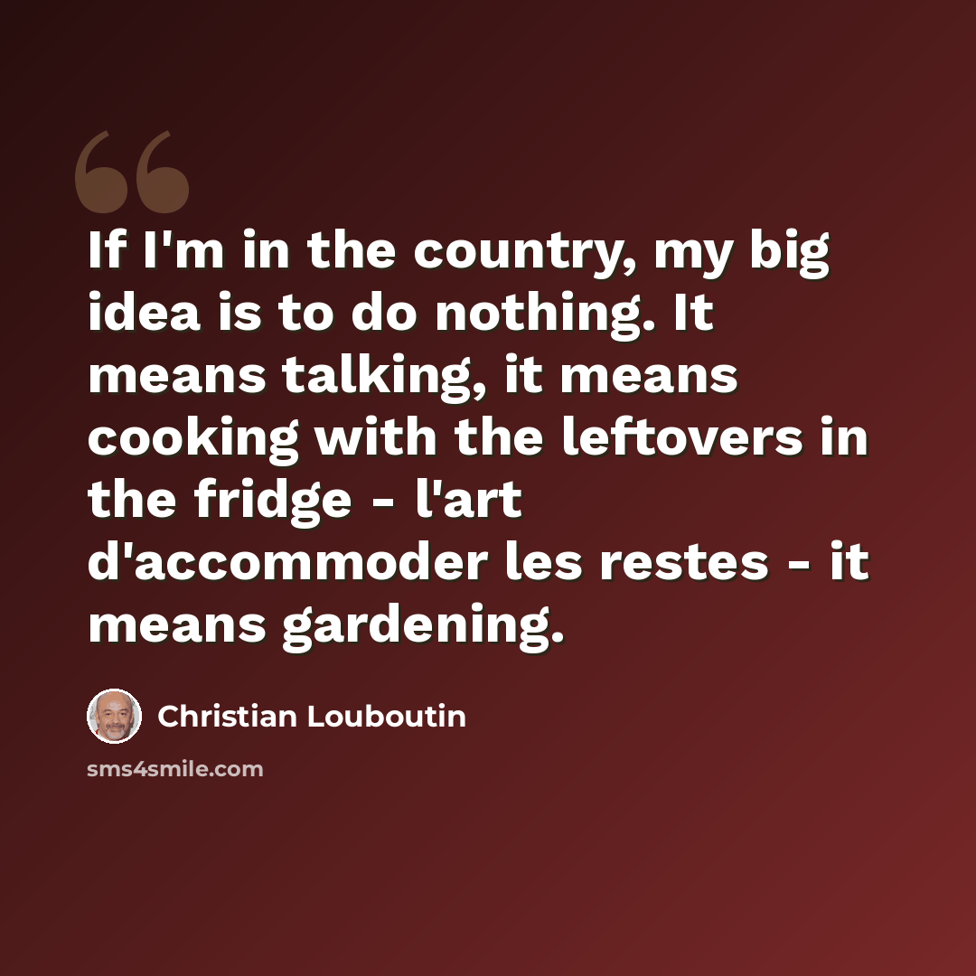 “If I'm in the country, my big idea is to do nothing. It means talking, it means cooking with the leftovers in the fridge - l'art d'accommoder les restes - it means gardening.” quote by Christian Louboutin