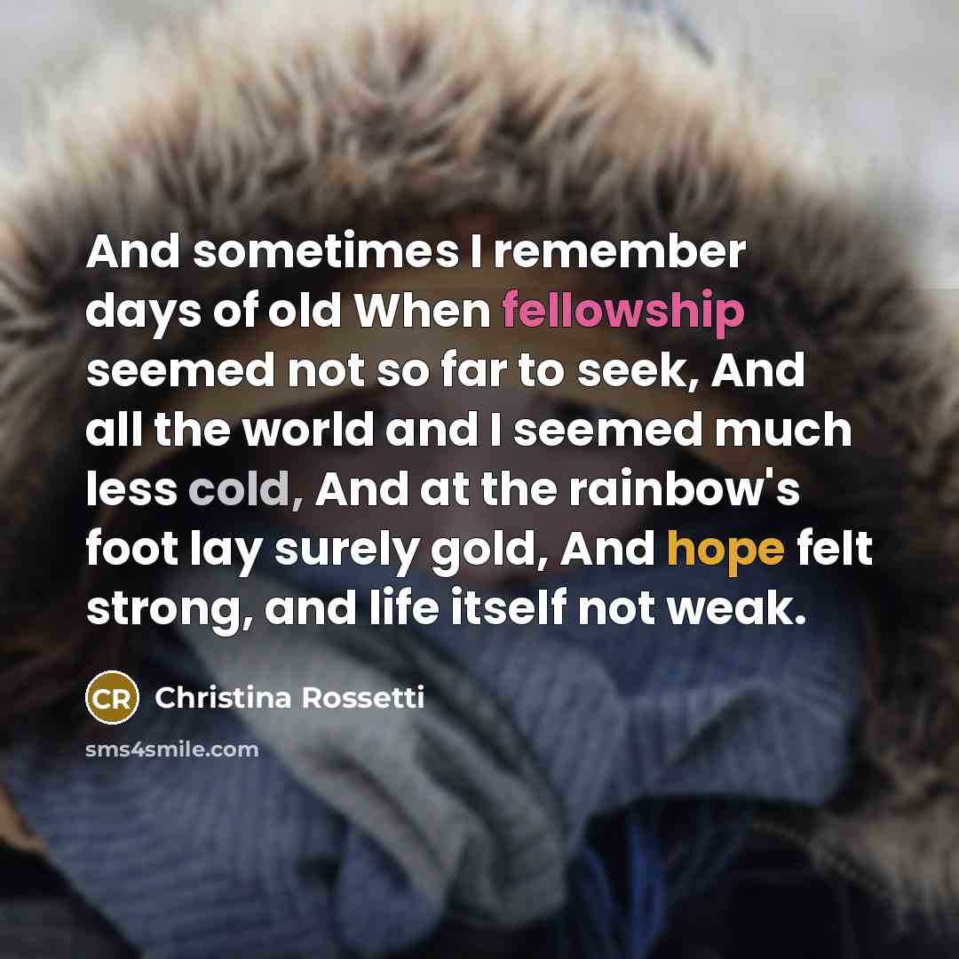 “And sometimes I remember days of old When fellowship seemed not so far to seek, And all the world and I seemed much less cold, And at the rainbow's foot lay surely gold, And hope felt strong, and life itself not weak.” quote by Christina Rossetti
