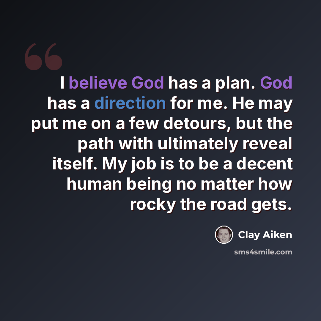 “I believe God has a plan. God has a direction for me. He may put me on a few detours, but the path with ultimately reveal itself. My job is to be a decent human being no matter how rocky the road gets.” quote by Clay Aiken