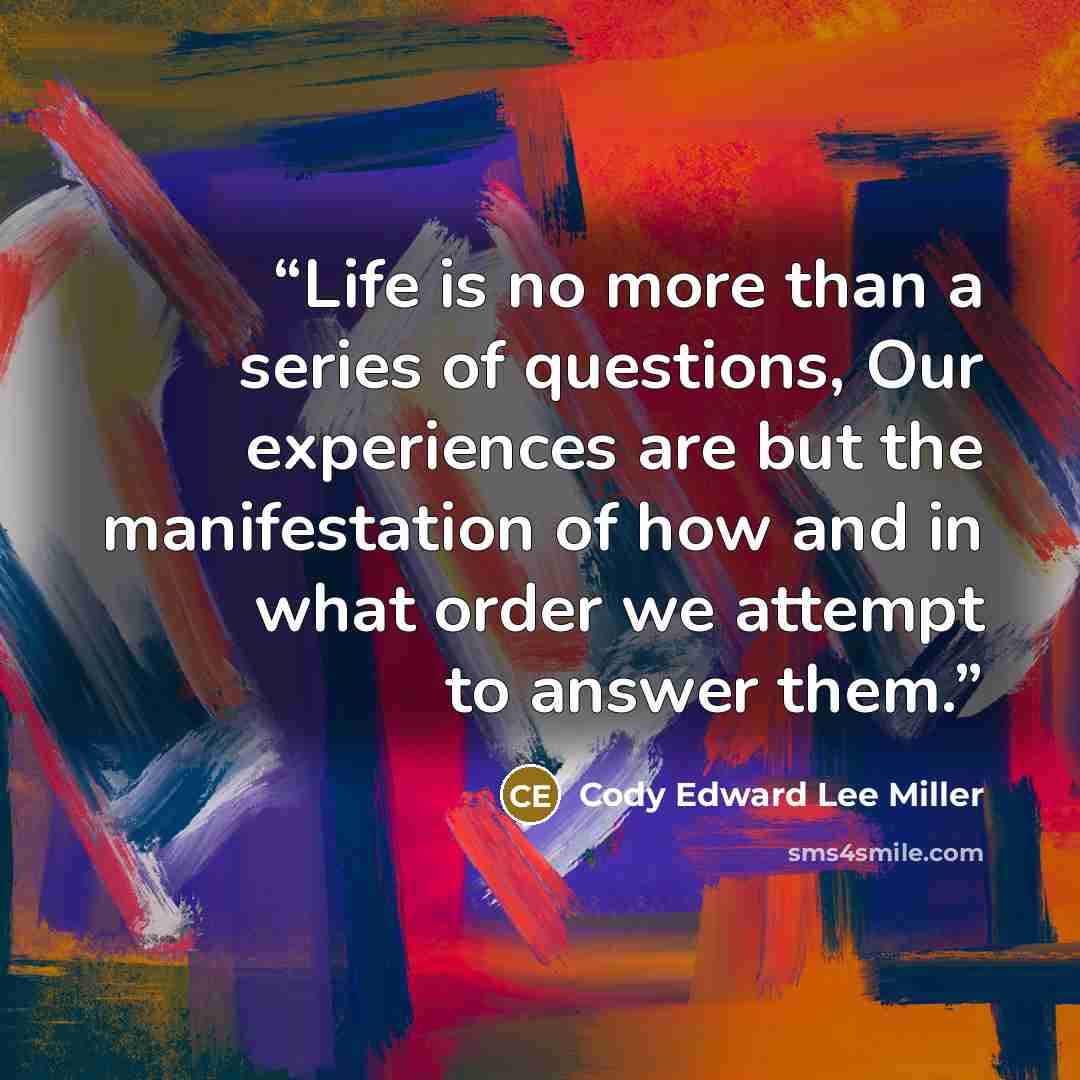 “Life is no more than a series of questions, Our experiences are but the manifestation of how and in what order we attempt to answer them.” quote by Cody Edward Lee Miller