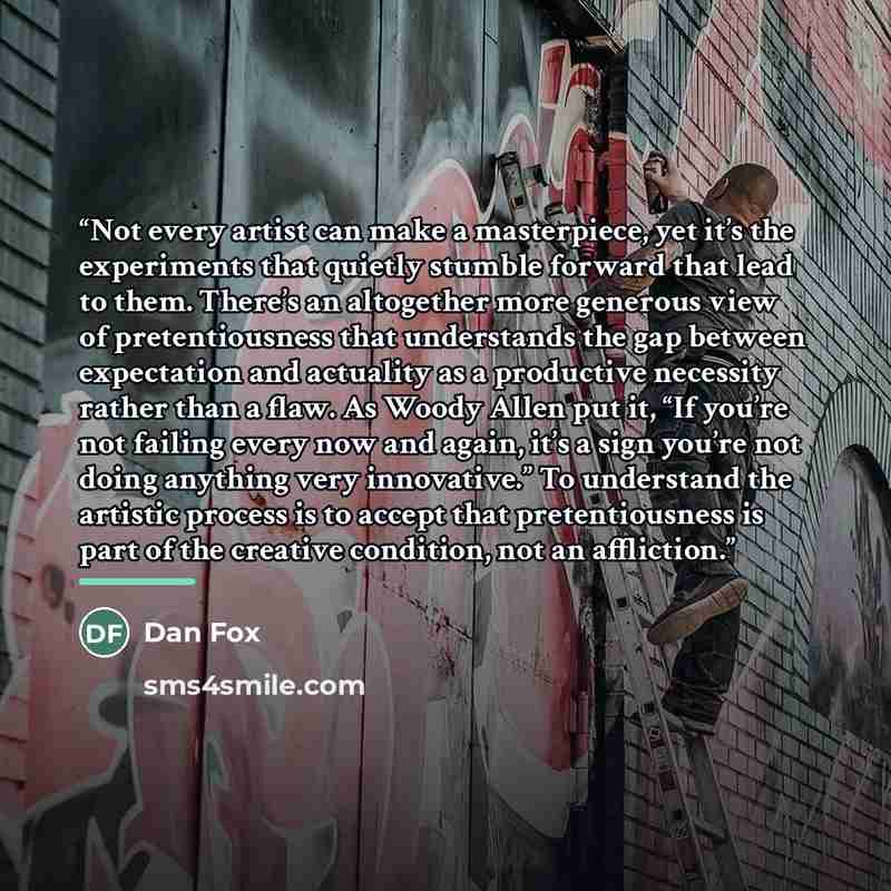 “Not every artist can make a masterpiece, yet it’s the experiments that quietly stumble forward that lead to them. There’s an altogether more generous view of pretentiousness that understands the gap between expectation and actuality as a productive necessity rather than a flaw. As Woody Allen put…” quote by Dan Fox
