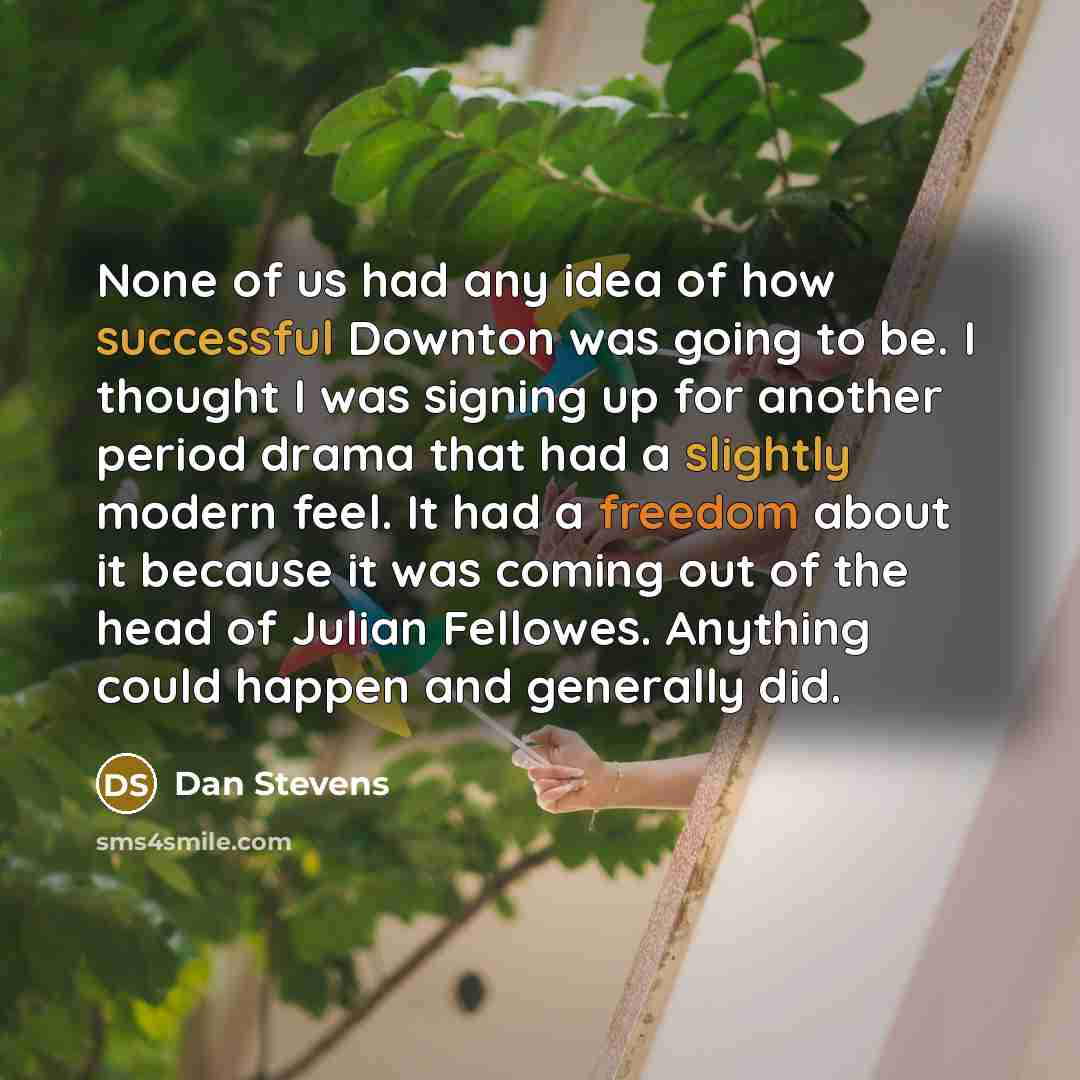“None of us had any idea of how successful Downton was going to be. I thought I was signing up for another period drama that had a slightly modern feel. It had a freedom about it because it was coming out of the head of Julian Fellowes. Anything could happen and generally did.” quote by Dan Stevens