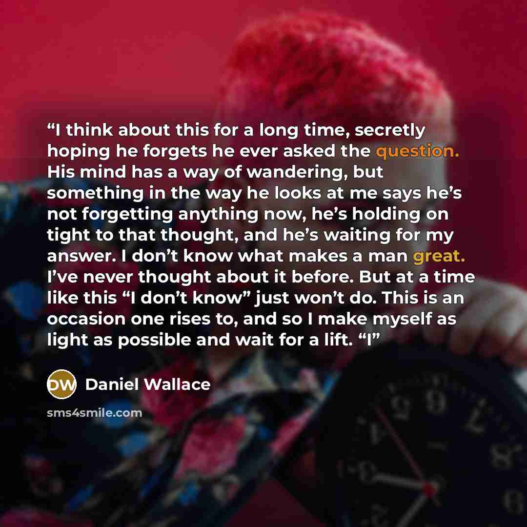 “I think about this for a long time, secretly hoping he forgets he ever asked the question. His mind has a way of wandering, but something in the way he looks at me says he’s not forgetting anything now, he’s holding on tight to that thought, and he’s waiting for my answer. I don’t know what makes…” quote by Daniel Wallace