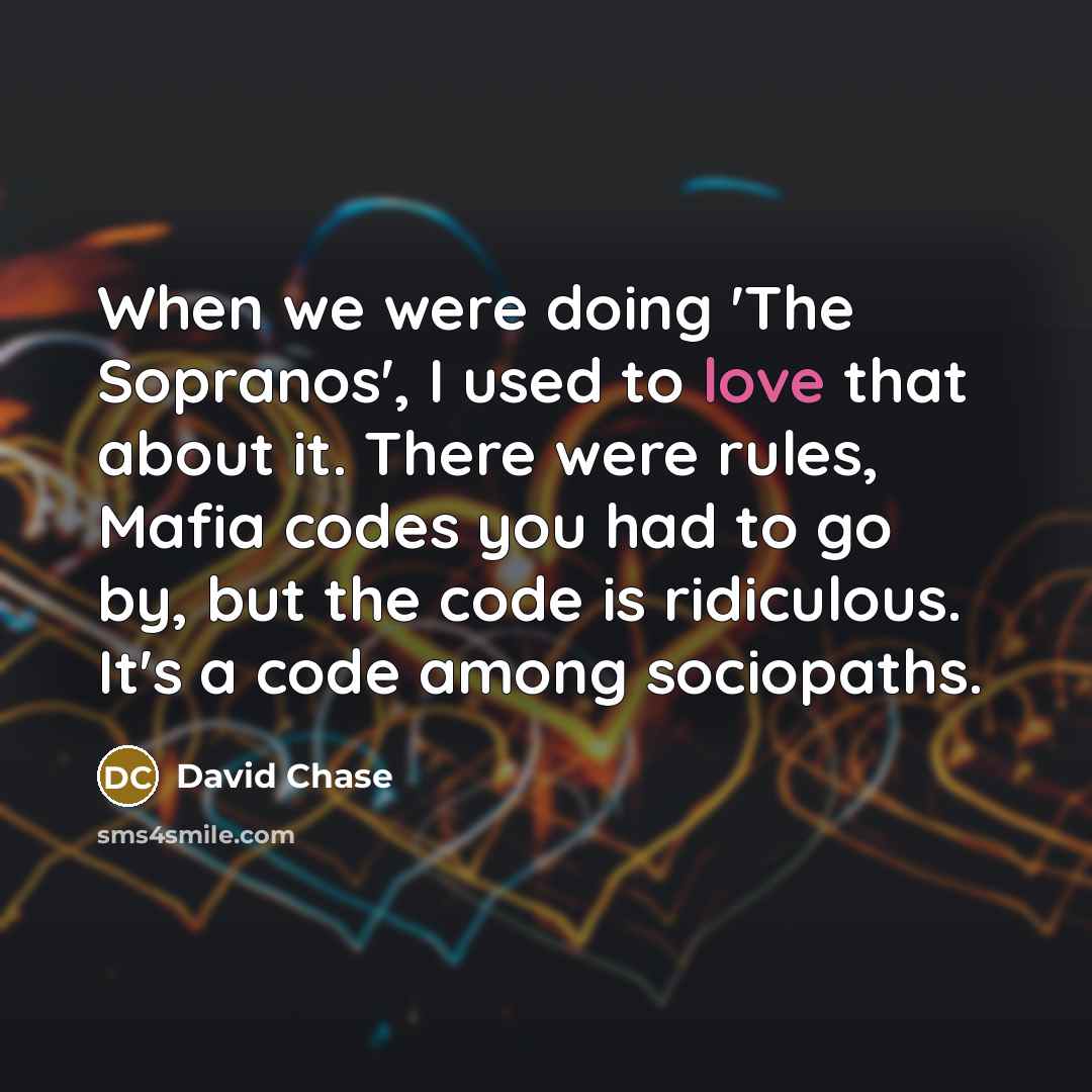 “When we were doing 'The Sopranos', I used to love that about it. There were rules, Mafia codes you had to go by, but the code is ridiculous. It's a code among sociopaths.” quote by David Chase