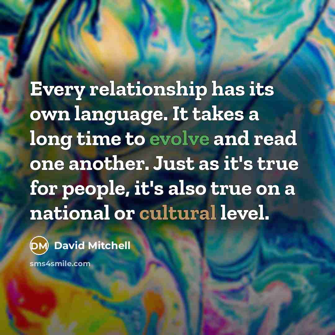 “Every relationship has its own language. It takes a long time to evolve and read one another. Just as it's true for people, it's also true on a national or cultural level.” quote by David Mitchell