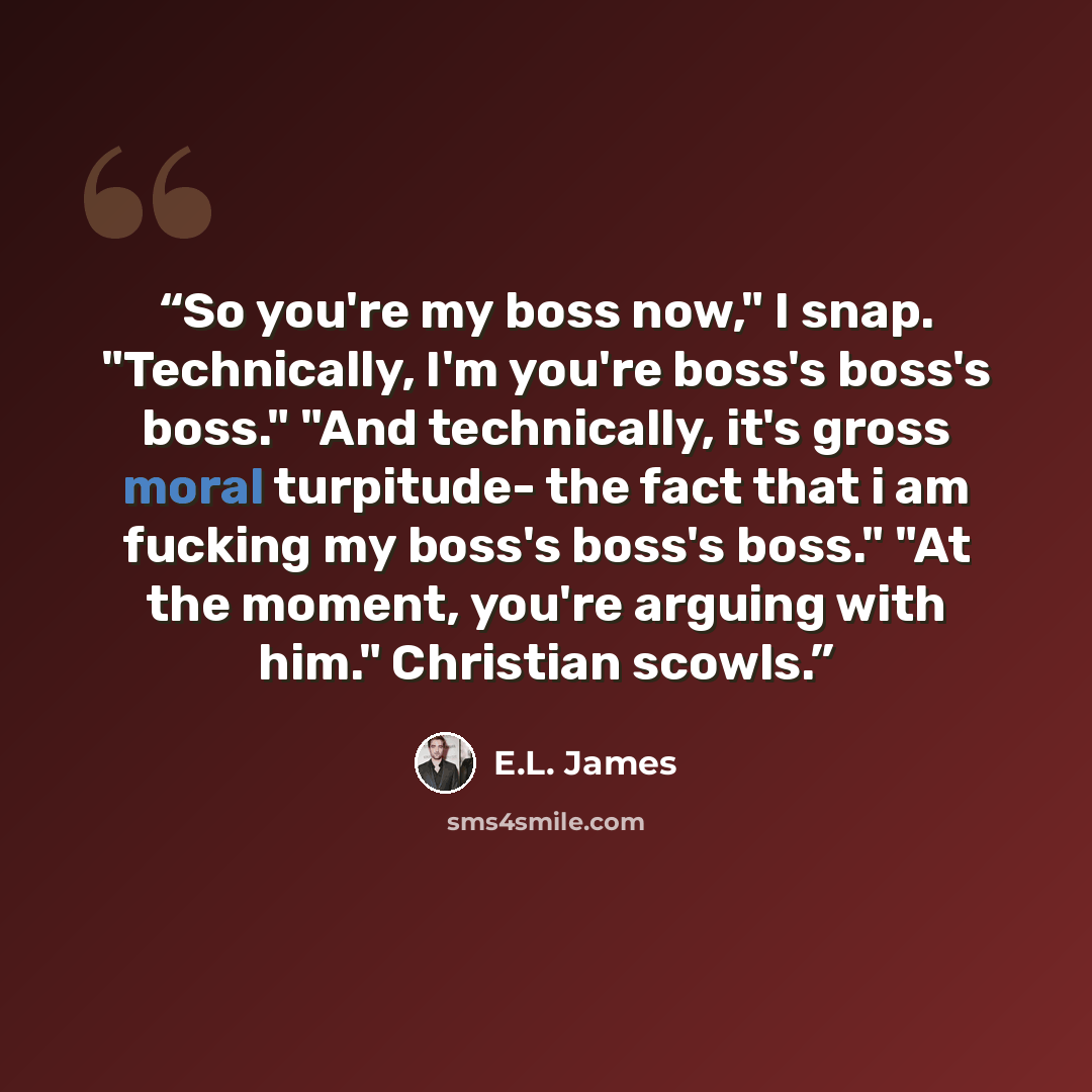 “So you're my boss now," I snap. "Technically, I'm you're boss's boss's boss." "And technically, it's gross moral turpitude- the fact that i am fucking my boss's boss's boss." "At the moment, you're arguing with him." Christian scowls.” quote by E.L. James
