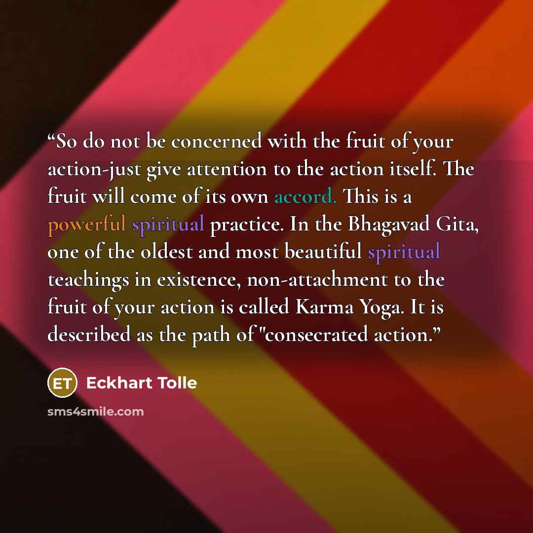 “So do not be concerned with the fruit of your action-just give attention to the action itself. The fruit will come of its own accord. This is a powerful spiritual practice. In the Bhagavad Gita, one of the oldest and most beautiful spiritual teachings in existence, non-attachment to the fruit of…” quote by Eckhart Tolle