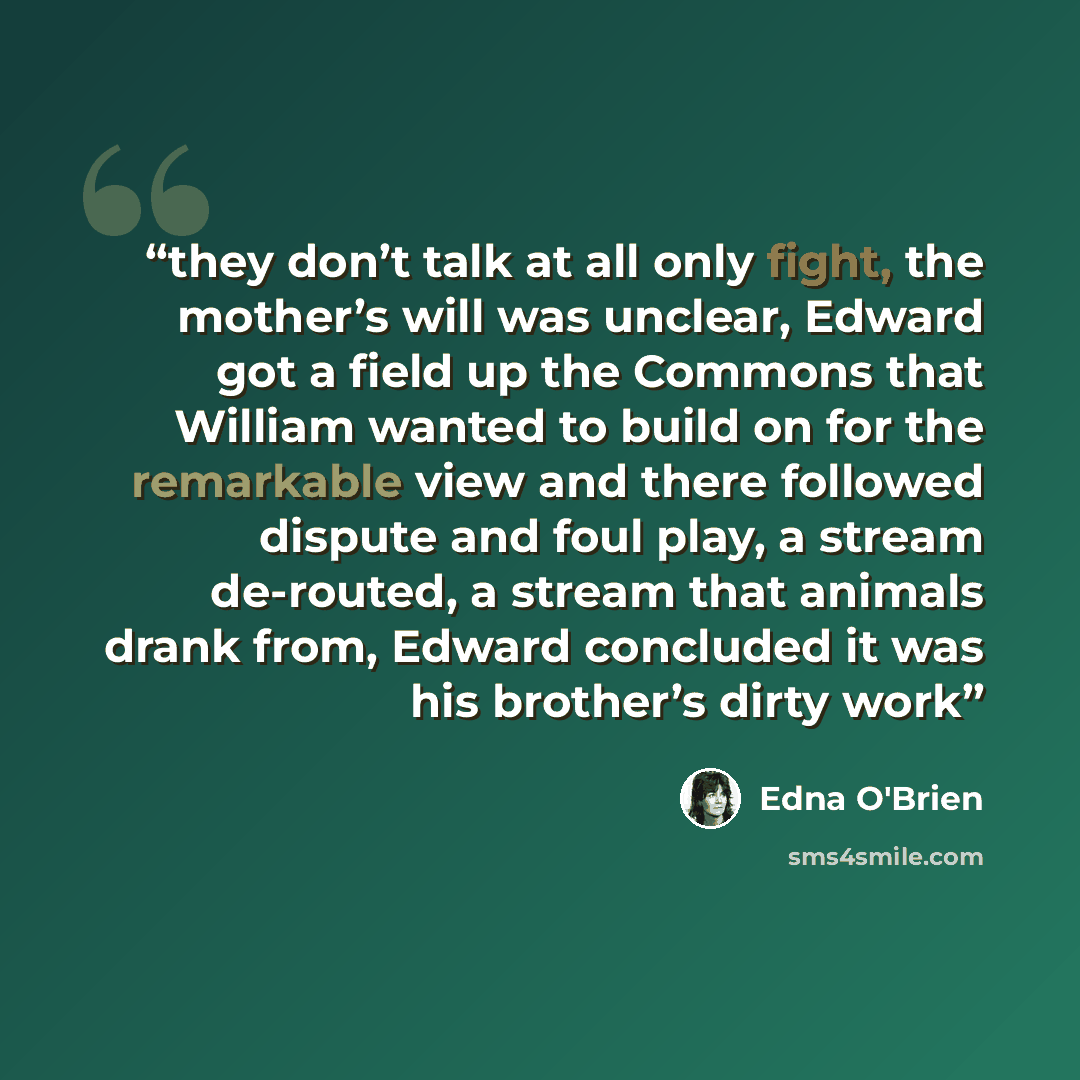 “they don’t talk at all only fight, the mother’s will was unclear, Edward got a field up the Commons that William wanted to build on for the remarkable view and there followed dispute and foul play, a stream de-routed, a stream that animals drank from, Edward concluded it was his brother’s dirty work” quote by Edna O'Brien