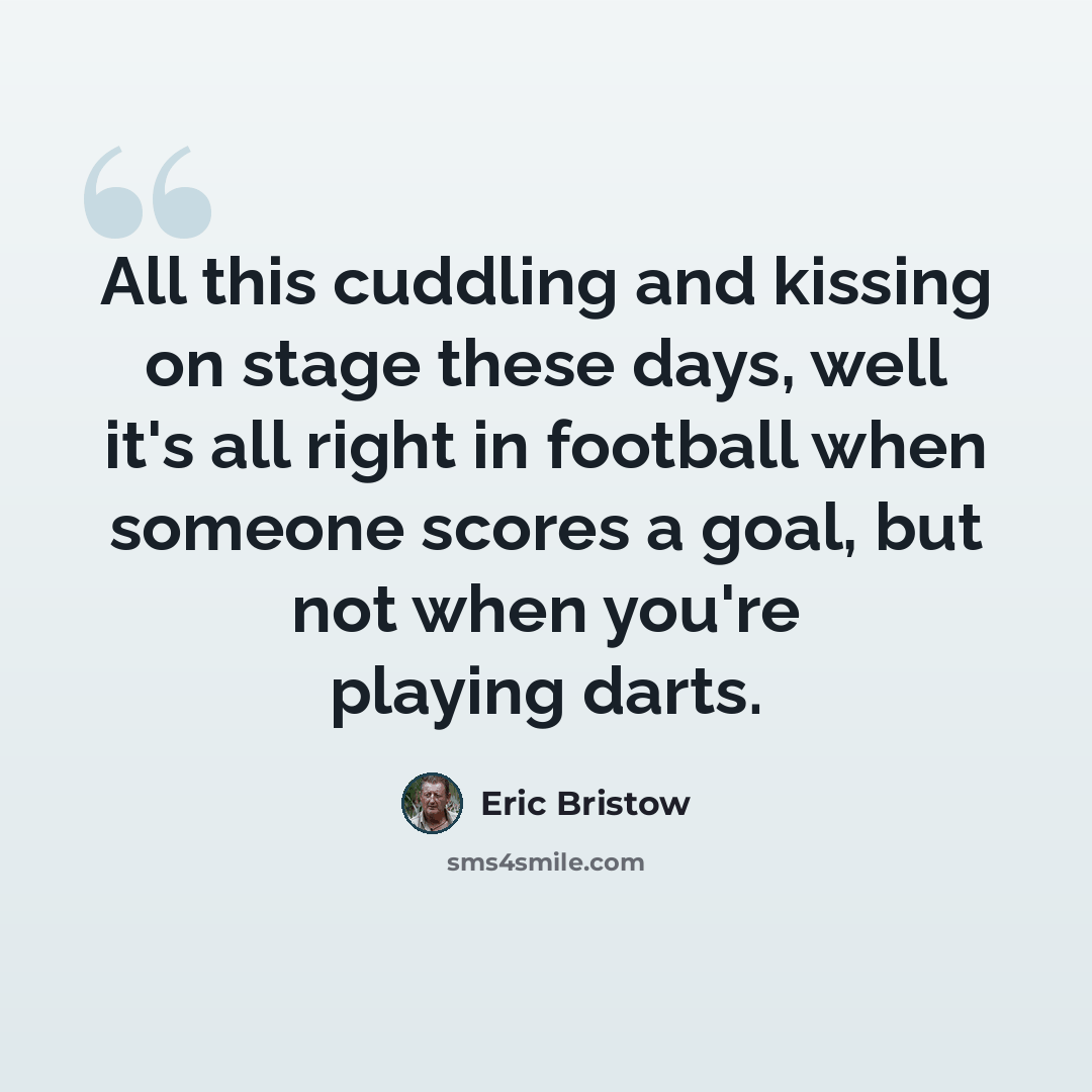 “All this cuddling and kissing on stage these days, well it's all right in football when someone scores a goal, but not when you're playing darts.” quote by Eric Bristow