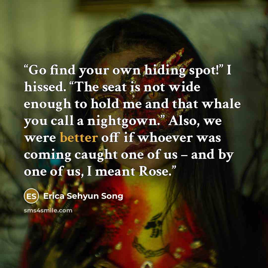 “Go find your own hiding spot!” I hissed. “The seat is not wide enough to hold me and that whale you call a nightgown.” Also, we were better off if whoever was coming caught one of us – and by one of us, I meant Rose.” quote by Erica Sehyun Song