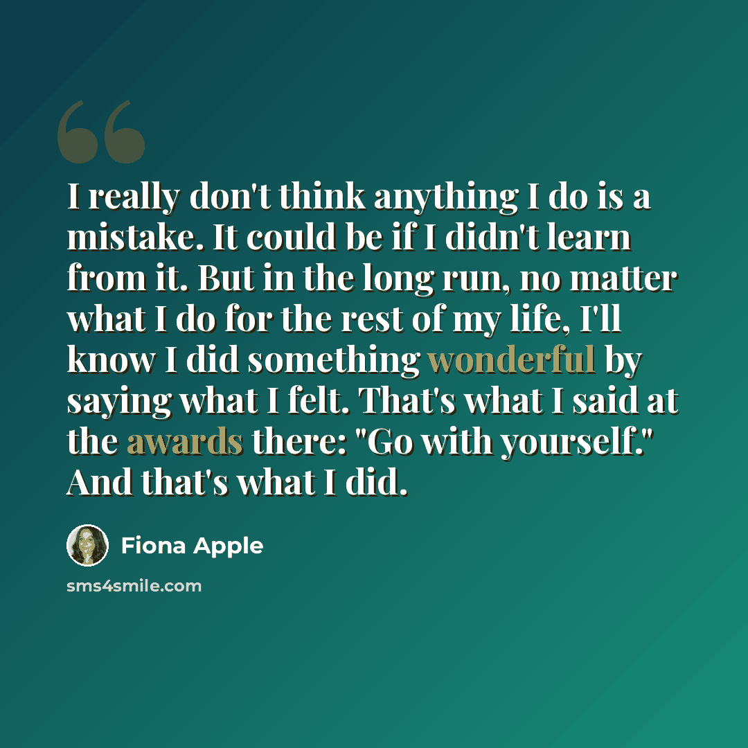“I really don't think anything I do is a mistake. It could be if I didn't learn from it. But in the long run, no matter what I do for the rest of my life, I'll know I did something wonderful by saying what I felt. That's what I said at the awards there: "Go with yourself." And that's what I did.” quote by Fiona Apple