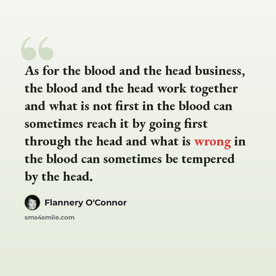 “As for the blood and the head business, the blood and the head work together and what is not first in the blood can sometimes reach it by going first through the head and what is wrong in the blood can sometimes be tempered by the head.” quote by Flannery O'Connor