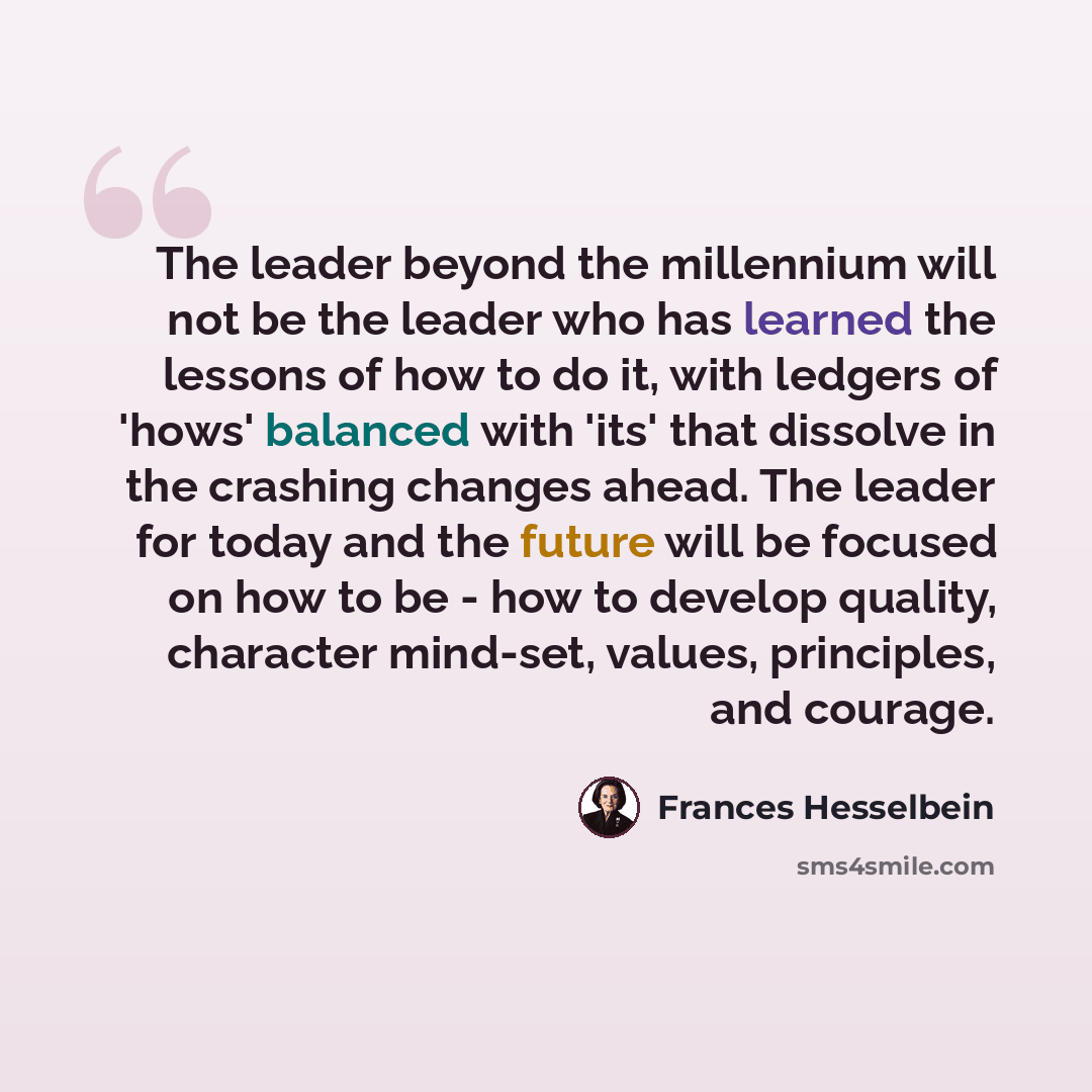 “The leader beyond the millennium will not be the leader who has learned the lessons of how to do it, with ledgers of 'hows' balanced with 'its' that dissolve in the crashing changes ahead. The leader for today and the future will be focused on how to be - how to develop quality, character…” quote by Frances Hesselbein