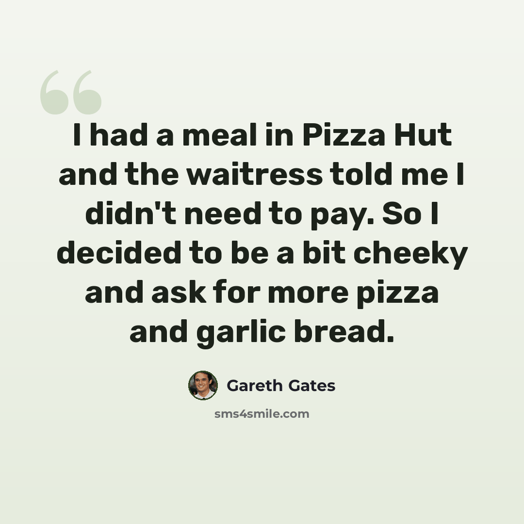 “I had a meal in Pizza Hut and the waitress told me I didn't need to pay. So I decided to be a bit cheeky and ask for more pizza and garlic bread.” quote by Gareth Gates