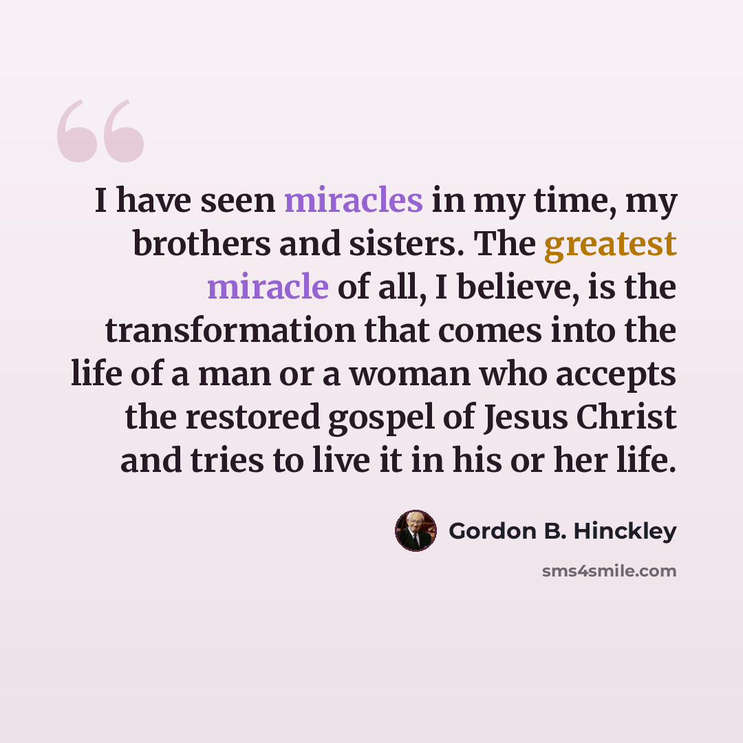 “I have seen miracles in my time, my brothers and sisters. The greatest miracle of all, I believe, is the transformation that comes into the life of a man or a woman who accepts the restored gospel of Jesus Christ and tries to live it in his or her life.” quote by Gordon B. Hinckley