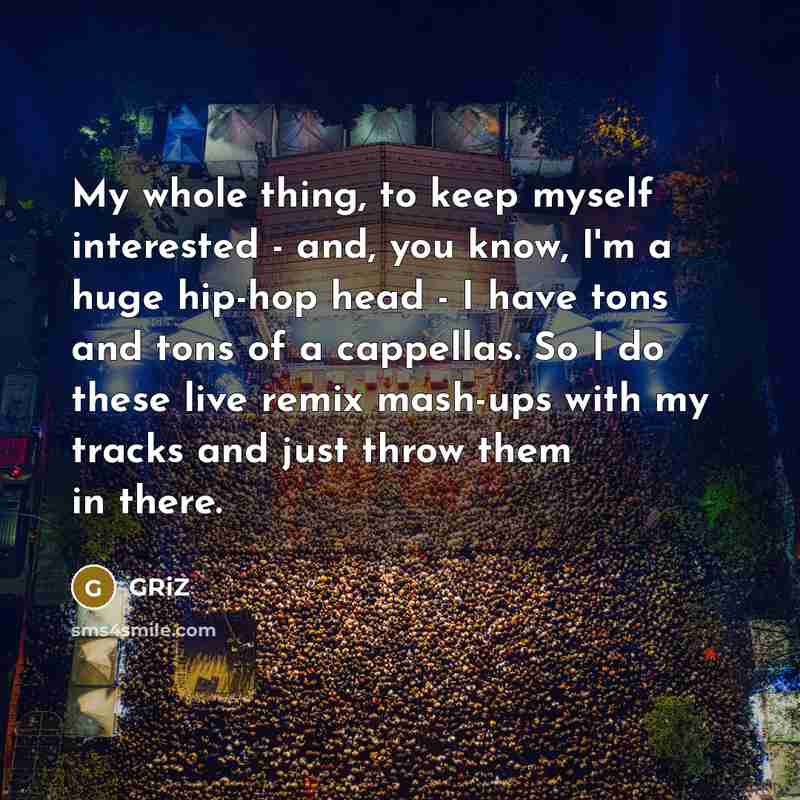 “My whole thing, to keep myself interested - and, you know, I'm a huge hip-hop head - I have tons and tons of a cappellas. So I do these live remix mash-ups with my tracks and just throw them in there.” quote by GRiZ