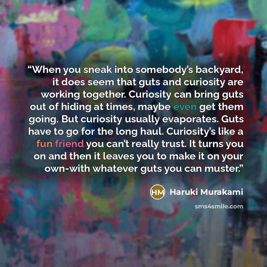 “When you sneak into somebody’s backyard, it does seem that guts and curiosity are working together. Curiosity can bring guts out of hiding at times, maybe even get them going. But curiosity usually evaporates. Guts have to go for the long haul. Curiosity’s like a fun friend you can’t really trust…” quote by Haruki Murakami