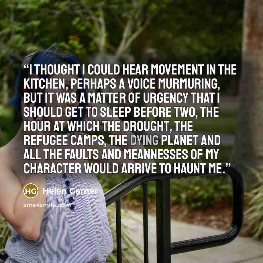 “I thought I could hear movement in the kitchen, perhaps a voice murmuring, but it was a matter of urgency that I should get to sleep before two, the hour at which the drought, the refugee camps, the dying planet and all the faults and meannesses of my character would arrive to haunt me.” quote by Helen Garner