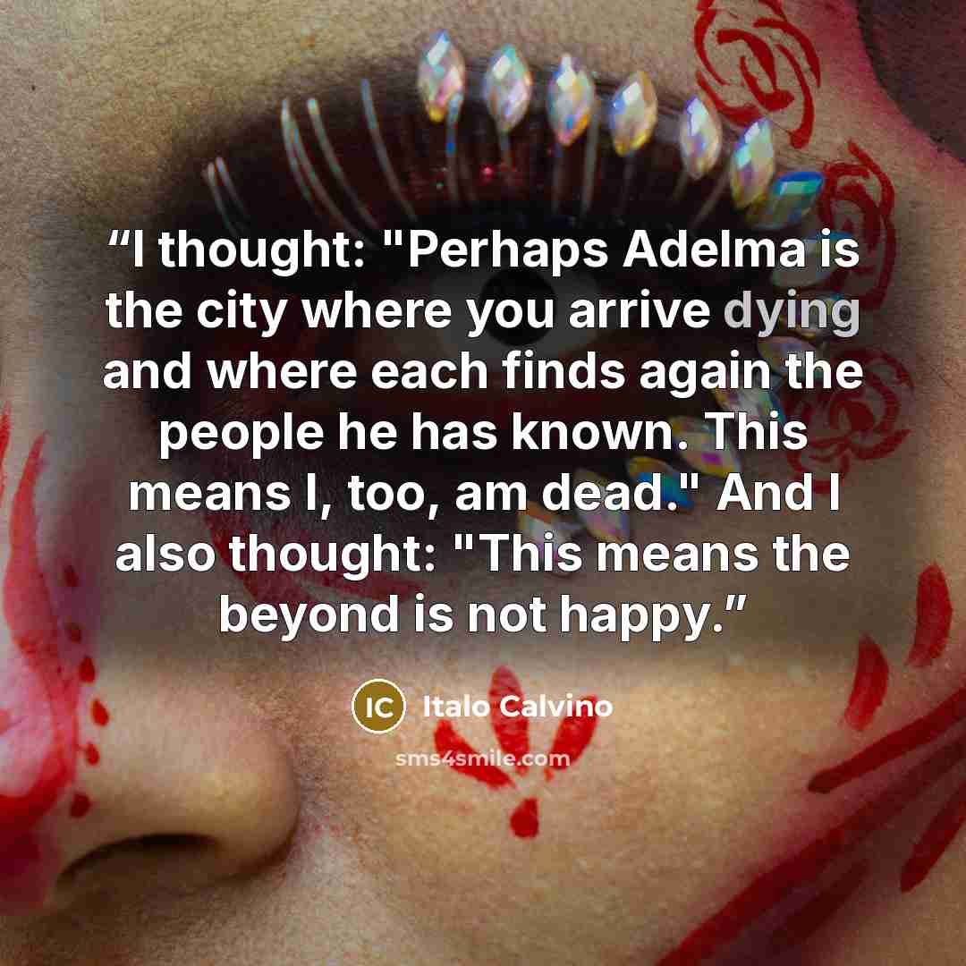 “I thought: "Perhaps Adelma is the city where you arrive dying and where each finds again the people he has known. This means I, too, am dead." And I also thought: "This means the beyond is not happy.” quote by Italo Calvino