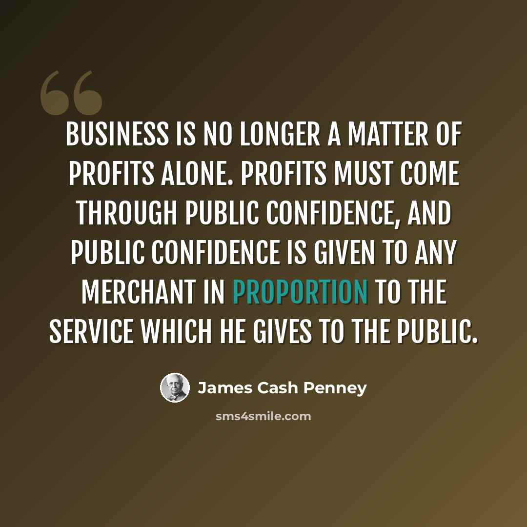 “Business is no longer a matter of profits alone. Profits must come through public confidence, and public confidence is given to any merchant in proportion to the service which he gives to the public.” quote by James Cash Penney