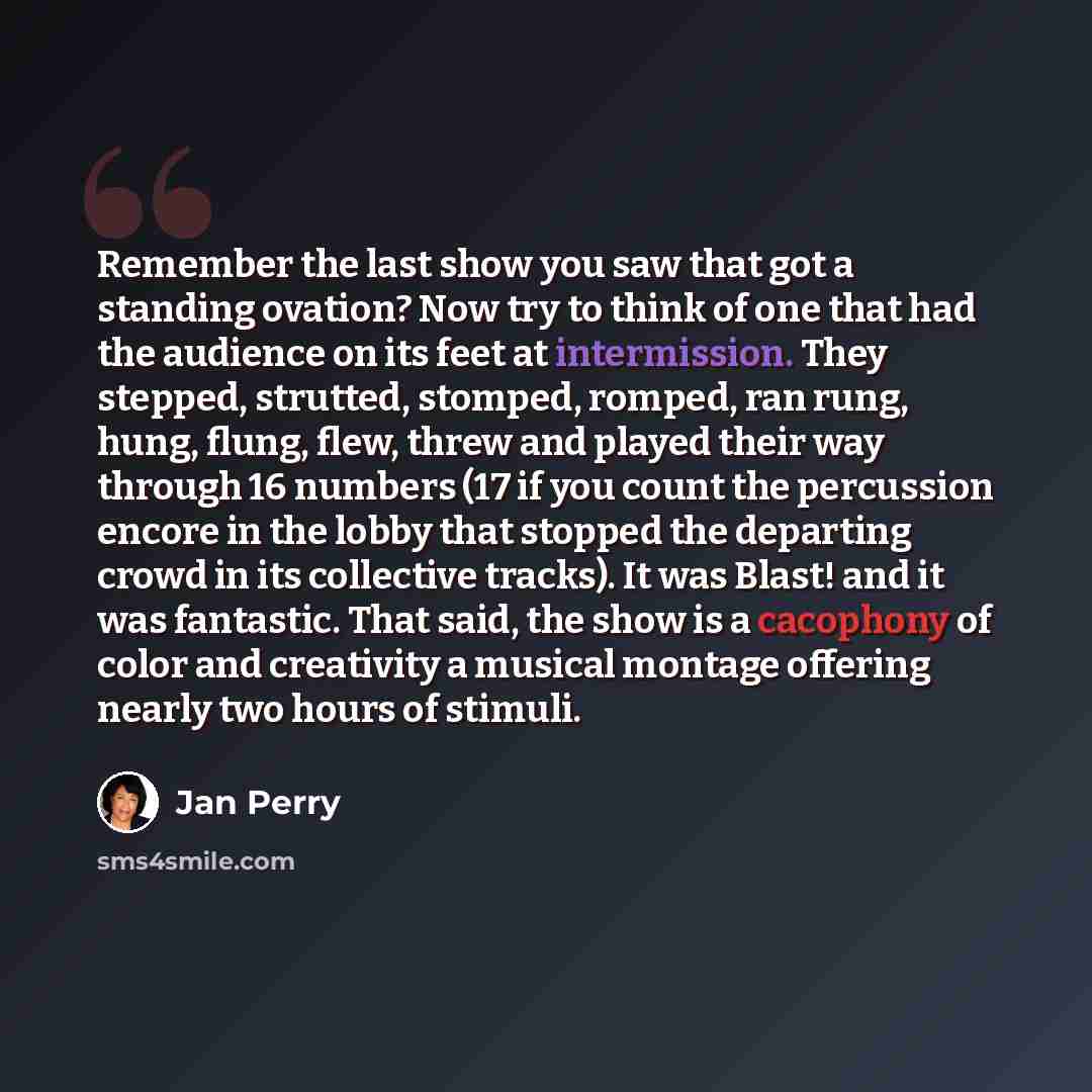 “Remember the last show you saw that got a standing ovation? Now try to think of one that had the audience on its feet at intermission. They stepped, strutted, stomped, romped, ran rung, hung, flung, flew, threw and played their way through 16 numbers (17 if you count the percussion encore in the…” quote by Jan Perry
