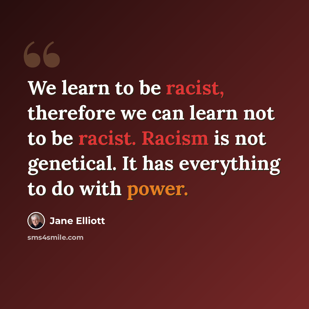 “We learn to be racist, therefore we can learn not to be racist. Racism is not genetical. It has everything to do with power.” quote by Jane Elliott