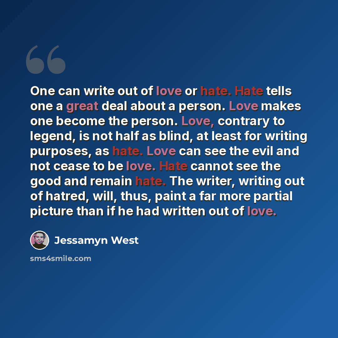 “One can write out of love or hate. Hate tells one a great deal about a person. Love makes one become the person. Love, contrary to legend, is not half as blind, at least for writing purposes, as hate. Love can see the evil and not cease to be love. Hate cannot see the good and remain hate. The…” quote by Jessamyn West