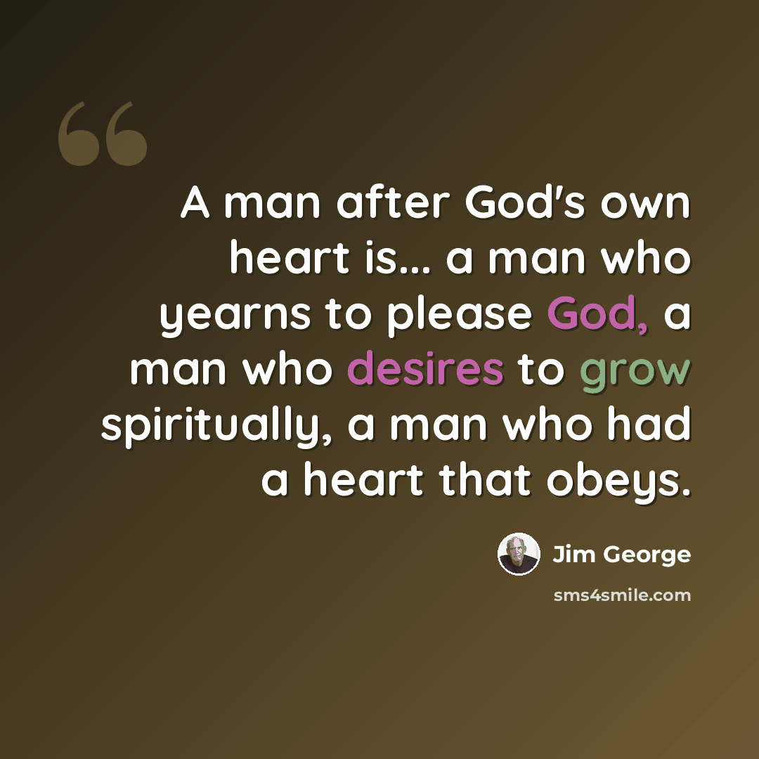 “A man after God's own heart is... a man who yearns to please God, a man who desires to grow spiritually, a man who had a heart that obeys.” quote by Jim George
