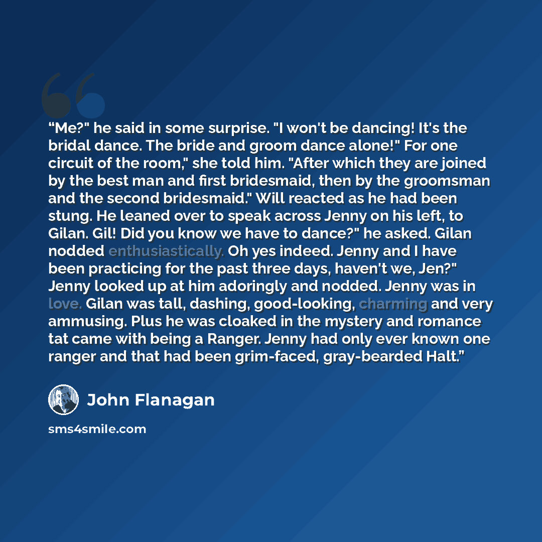 “Me?" he said in some surprise. "I won't be dancing! It's the bridal dance. The bride and groom dance alone!" For one circuit of the room," she told him. "After which they are joined by the best man and first bridesmaid, then by the groomsman and the second bridesmaid." Will reacted as he had been…” quote by John Flanagan