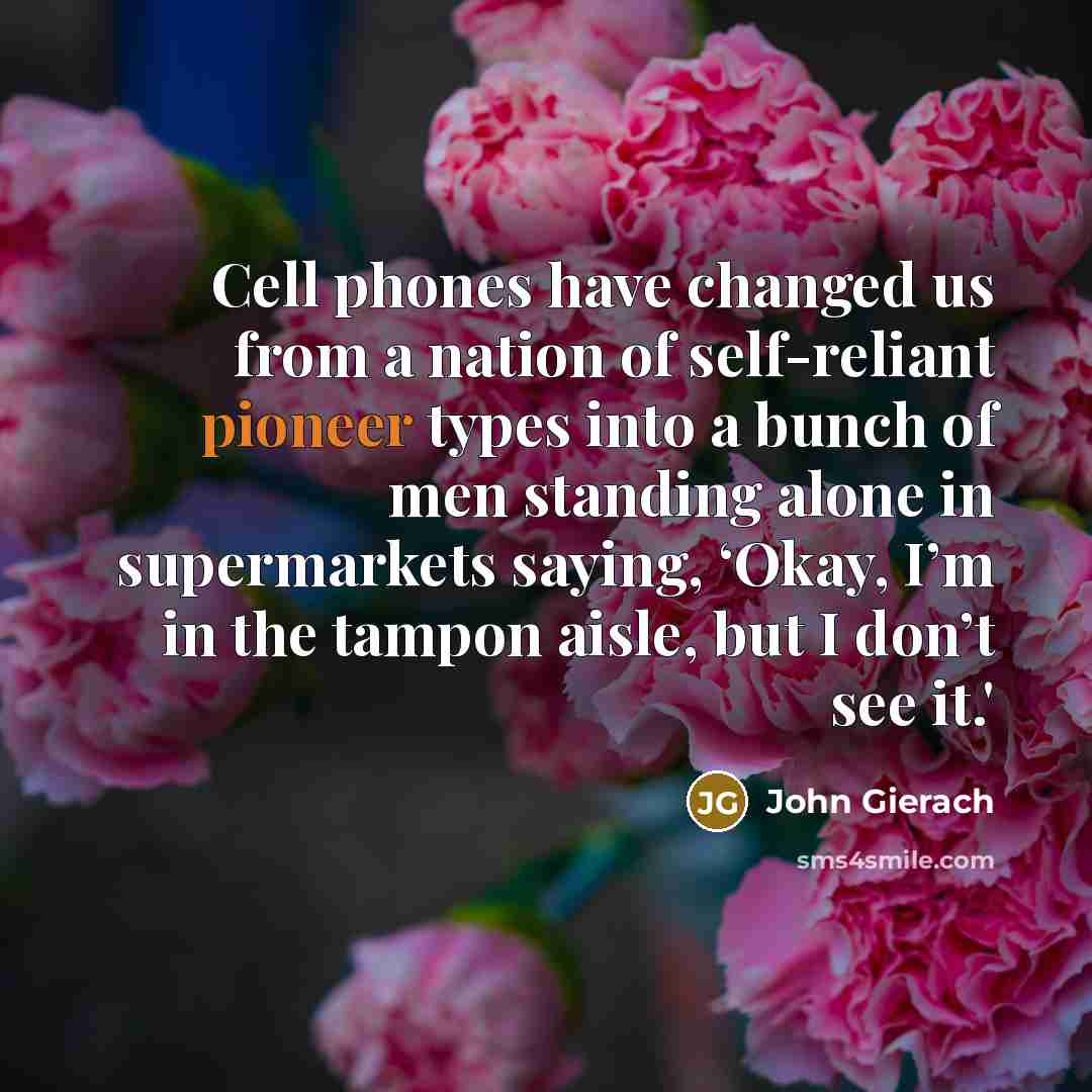 “Cell phones have changed us from a nation of self-reliant pioneer types into a bunch of men standing alone in supermarkets saying, ‘Okay, I’m in the tampon aisle, but I don’t see it.'” quote by John Gierach