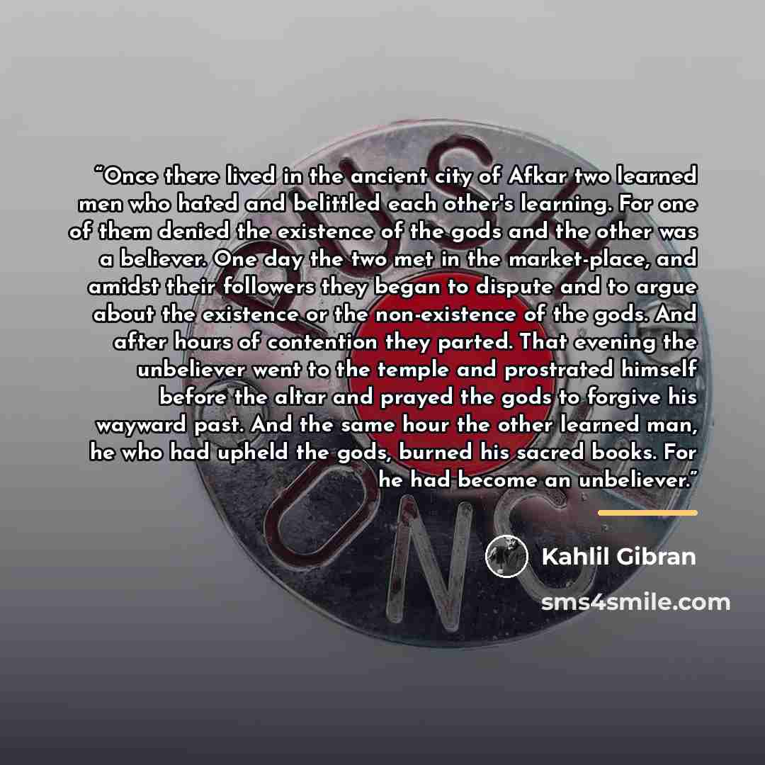 “Once there lived in the ancient city of Afkar two learned men who hated and belittled each other's learning. For one of them denied the existence of the gods and the other was a believer. One day the two met in the market-place, and amidst their followers they began to dispute and to argue about…” quote by Kahlil Gibran