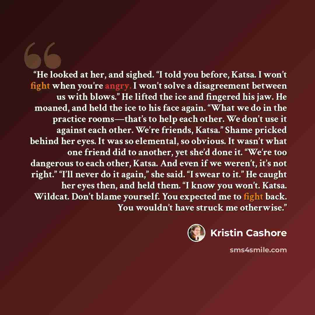 “He looked at her, and sighed. “I told you before, Katsa. I won’t fight when you’re angry. I won’t solve a disagreement between us with blows.” He lifted the ice and fingered his jaw. He moaned, and held the ice to his face again. “What we do in the practice rooms—that’s to help each other. We…” quote by Kristin Cashore