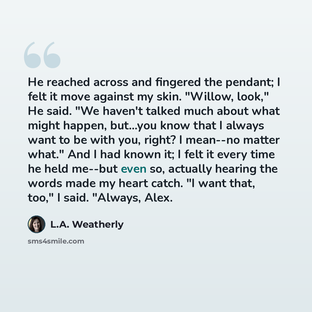 “He reached across and fingered the pendant; I felt it move against my skin. "Willow, look," He said. "We haven't talked much about what might happen, but...you know that I always want to be with you, right? I mean--no matter what." And I had known it; I felt it every time he held me--but even so…” quote by L.A. Weatherly