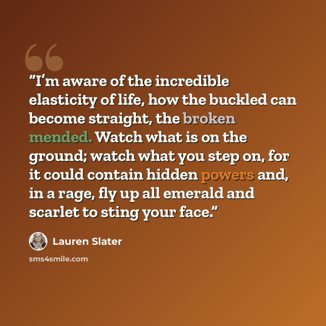 “I’m aware of the incredible elasticity of life, how the buckled can become straight, the broken mended. Watch what is on the ground; watch what you step on, for it could contain hidden powers and, in a rage, fly up all emerald and scarlet to sting your face.” quote by Lauren Slater